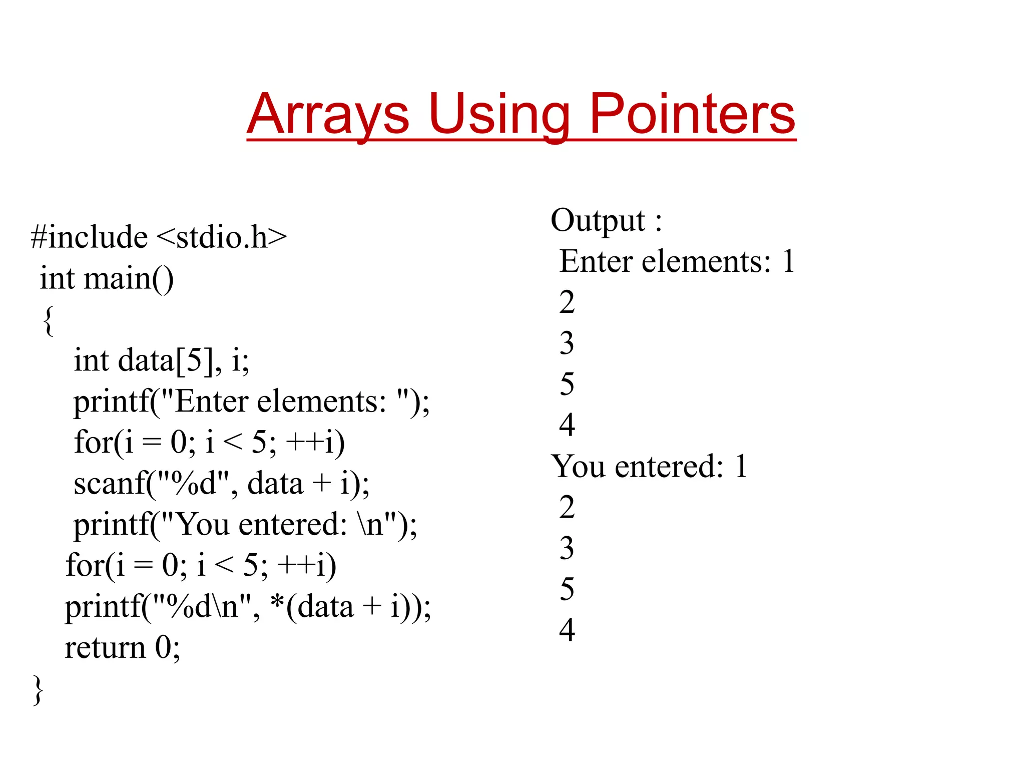 #include <stdio.h>
int main()
{
int data[5], i;
printf("Enter elements: ");
for(i = 0; i < 5; ++i)
scanf("%d", data + i);
printf("You entered: n");
for(i = 0; i < 5; ++i)
printf("%dn", *(data + i));
return 0;
}
Arrays Using Pointers
Output :
Enter elements: 1
2
3
5
4
You entered: 1
2
3
5
4
 