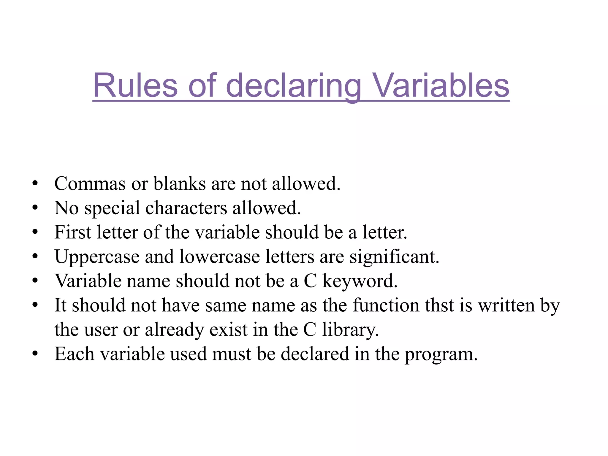 Rules of declaring Variables
• Commas or blanks are not allowed.
• No special characters allowed.
• First letter of the variable should be a letter.
• Uppercase and lowercase letters are significant.
• Variable name should not be a C keyword.
• It should not have same name as the function thst is written by
the user or already exist in the C library.
• Each variable used must be declared in the program.
 