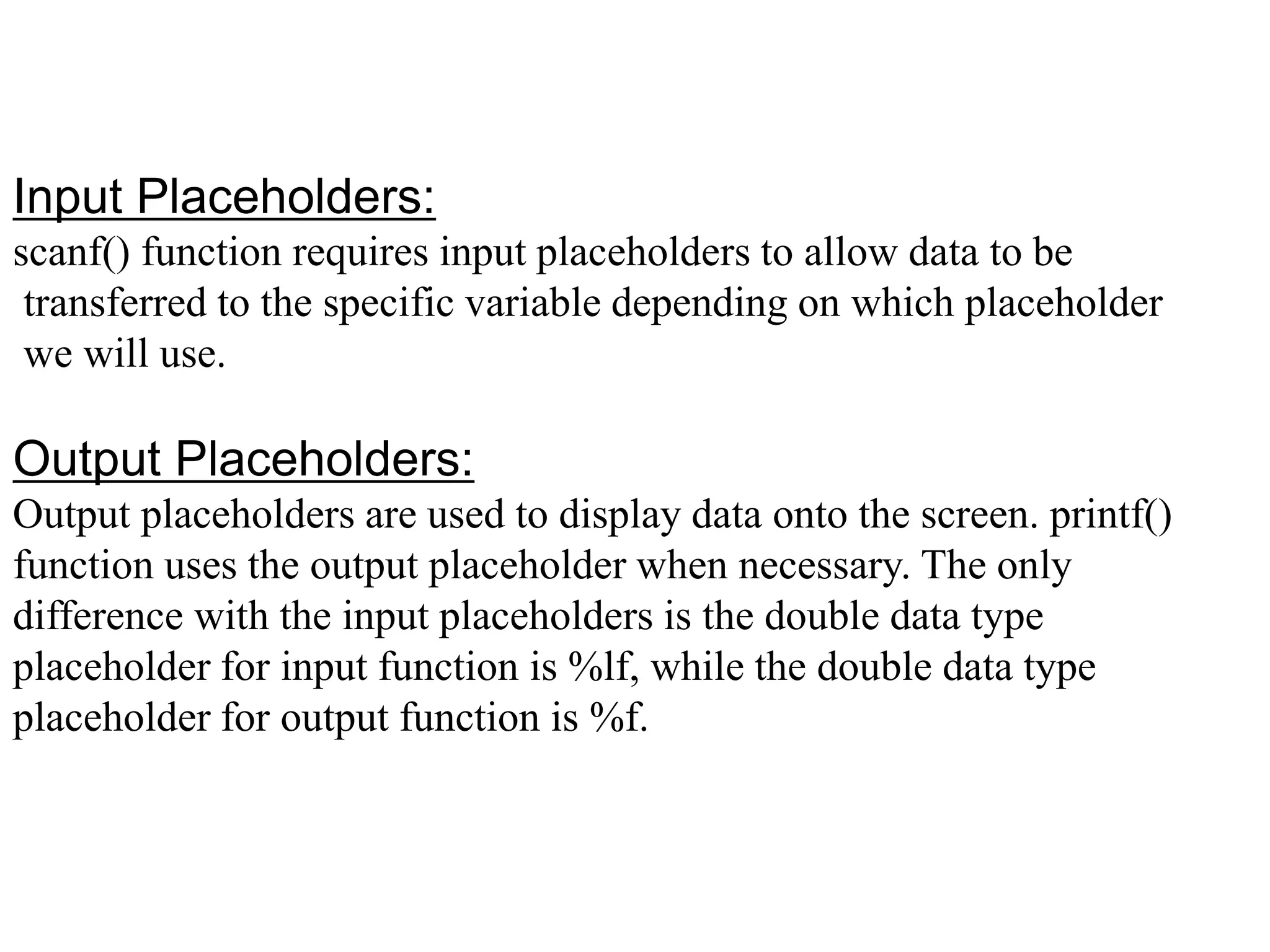 Input Placeholders:
scanf() function requires input placeholders to allow data to be
transferred to the specific variable depending on which placeholder
we will use.
Output Placeholders:
Output placeholders are used to display data onto the screen. printf()
function uses the output placeholder when necessary. The only
difference with the input placeholders is the double data type
placeholder for input function is %lf, while the double data type
placeholder for output function is %f.
 