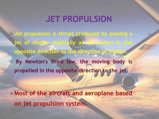  Jet propulsion is thrust produced by passing a
jet of matter (typically air or water) in the
opposite direction to the direction of motion.
 By Newton's third law, the moving body is
propelled in the opposite direction to the jet.
 Most of the aircraft and aeroplane based
on jet propulsion system.
 