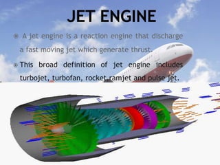  A jet engine is a reaction engine that discharge
a fast moving jet which generate thrust.
 This broad definition of jet engine includes
turbojet, turbofan, rocket,ramjet and pulse jet.
 