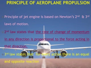  Principle of jet engine is based on Newton’s 2nd & 3rd
laws of motion.
 2nd law states that the rate of change of momentum
in any direction is proportional to the force acting in
that direction.
 3rd law states that for every action there is an equal
and opposite reaction.
 