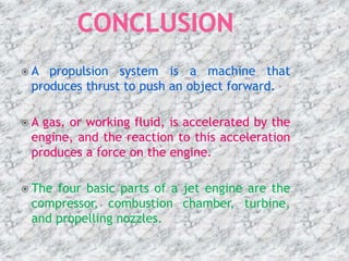  A propulsion system is a machine that
produces thrust to push an object forward.
 A gas, or working fluid, is accelerated by the
engine, and the reaction to this acceleration
produces a force on the engine.
 The four basic parts of a jet engine are the
compressor, combustion chamber, turbine,
and propelling nozzles.
 