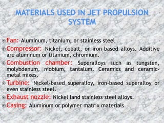  Fan: Aluminum, titanium, or stainless steel
 Compressor: Nickel, cobalt, or iron-based alloys. Additive
are aluminum or titanium, chromium.
 Combustion chamber: Superalloys such as tungsten,
molybdenum, niobium, tantalum. Ceramics and ceramic-
metal mixes.
 Turbine: Nickel-based superalloy, iron-based superalloy or
even stainless steel.
 Exhaust nozzle: Nickel Iand stainless steel alloys.
 Casing: Aluminum or polymer matrix materials.
 