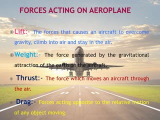Lift:- The forces that causes an aircraft to overcome
gravity, climb into air and stay in the air.
Weight:- The force generated by the gravitational
attraction of the earth on the aircraft.
 Thrust:- The force which moves an aircraft through
the air.
 Drag:- Forces acting opposite to the relative motion
of any object moving.
 