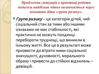 Проблемна ситуація в практиці роботи
педагога найбільш чітко визначається через
поняття діти «групи ризику».
Група ризику – це категорія дітей, чий
соціальний стан за тими або іншими
ознаками не має стабільності, які
практично не можуть поодинці
перебороти труднощі, що виникли в
їхньому житті. Все це в результаті може
призвести до втрати ними соціальної
значущості, духовності, морального
образу і привести до стійких відхилень –
девіацій.
 