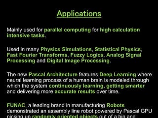Applications
Mainly used for parallel computing for high calculation
intensive tasks.
Used in many Physics Simulations, Statistical Physics,
Fast Fourier Transforms, Fuzzy Logics, Analog Signal
Processing and Digital Image Processing.
The new Pascal Architecture features Deep Learning where
neural learning process of a human brain is modeled through
which the system continuously learning, getting smarter
and delivering more accurate results over time.
FUNAC, a leading brand in manufacturing Robots
demonstrated an assembly line robot powered by Pascal GPU
 