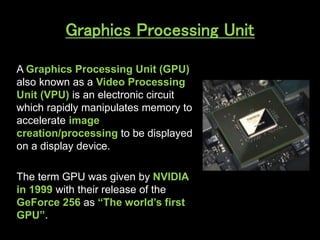 Graphics Processing Unit
A Graphics Processing Unit (GPU)
also known as a Video Processing
Unit (VPU) is an electronic circuit
which rapidly manipulates memory to
accelerate image
creation/processing to be displayed
on a display device.
The term GPU was given by NVIDIA
in 1999 with their release of the
GeForce 256 as “The world’s first
GPU”.
 