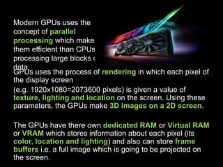 Modern GPUs uses the
concept of parallel
processing which makes
them efficient than CPUs in
processing large blocks of
data.
GPUs uses the process of rendering in which each pixel of
the display screen
(e.g. 1920x1080=2073600 pixels) is given a value of
texture, lighting and location on the screen. Using these
parameters, the GPUs make 3D images on a 2D screen.
The GPUs have there own dedicated RAM or Virtual RAM
or VRAM which stores information about each pixel (its
color, location and lighting) and also can store frame
buffers i.e. a full image which is going to be projected on
the screen.
 