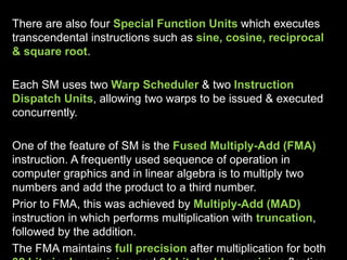 There are also four Special Function Units which executes
transcendental instructions such as sine, cosine, reciprocal
& square root.
Each SM uses two Warp Scheduler & two Instruction
Dispatch Units, allowing two warps to be issued & executed
concurrently.
One of the feature of SM is the Fused Multiply-Add (FMA)
instruction. A frequently used sequence of operation in
computer graphics and in linear algebra is to multiply two
numbers and add the product to a third number.
Prior to FMA, this was achieved by Multiply-Add (MAD)
instruction in which performs multiplication with truncation,
followed by the addition.
The FMA maintains full precision after multiplication for both
 