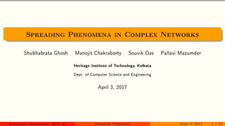 Spreading Phenomena in Complex Networks
Shubhabrata Ghosh Manojit Chakraborty Souvik Das Pallavi Mazumder
Heritage Institute of Technology, Kolkata
Dept. of Computer Science and Engineering
April 3, 2017
c Manojit Chakraborty (HIT-K) Spreading Phenomena April 3, 2017 1 / 62
 