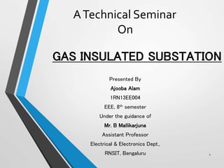GAS INSULATED SUBSTATION
Presented By
Ajooba Alam
1RN13EE004
EEE, 8th semester
Under the guidance of
Mr. B Mallikarjuna
Assistant Professor
Electrical & Electronics Dept.,
RNSIT, Bengaluru 1
ATechnical Seminar
On
 