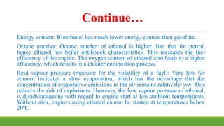 Continue…
Energy content: Bioethanol has much lower energy content than gasoline.
Octane number: Octane number of ethanol is higher than that for petrol;
hence ethanol has better antiknock characteristics. This increases the fuel
efficiency of the engine. The oxygen content of ethanol also leads to a higher
efficiency, which results in a cleaner combustion process.
Reid vapour pressure (measure for the volatility of a fuel): Very low for
ethanol indicates a slow evaporation, which has the advantage that the
concentration of evaporative emissions in the air remains relatively low. This
reduces the risk of explosions. However, the low vapour pressure of ethanol,
is disadvantageous with regard to engine start at low ambient temperatures.
Without aids, engines using ethanol cannot be started at temperatures below
20ºC.
 