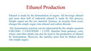 Ethanol Production
Ethanol is made by the fermentation of sugars. All beverage ethanol
and more than half of industrial ethanol is made by this process.
Simple sugars are the raw material. Zymase, an enzyme from yeast,
changes the simple sugars into ethanol and carbon dioxide.
The fermentation reaction can be represented by the simple equation
C6H12O6= 2 CH3CH2OH + 2 CO2. Starches from potatoes, corn,
wheat, and other plants can also be used in the production of ethanol
by fermentation. However, the starches must first be broken down
into simple sugars.
 
