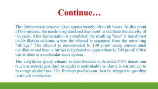Continue…
The fermentation process takes approximately 40 to 60 hours. At this point
of the process, the mash is agitated and kept cool to facilitate the activity of
the yeast. After fermentation is completed, the resulting "beer" is transferred
to distillation columns where the ethanol is separated from the remaining
"stillage." The ethanol is concentrated to 190 proof using conventional
distillation and then is further dehydrated to approximately 200 proof. Often
this is done in a molecular sieve system.
The anhydrous (pure) ethanol is then blended with about 2-5% denaturant
(such as natural gasoline) to render it undrinkable so that it is not subject to
beverage alcohol tax. The finished product can then be shipped to gasoline
terminals or retailers.
 