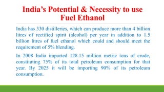 India’s Potential & Necessity to use
Fuel Ethanol
India has 330 distilleries, which can produce more than 4 billion
litres of rectified spirit (alcohol) per year in addition to 1.5
billion litres of fuel ethanol which could and should meet the
requirement of 5% blending.
In 2008 India imported 128.15 million metric tons of crude,
constituting 75% of its total petroleum consumption for that
year. By 2025 it will be importing 90% of its petroleum
consumption.
 