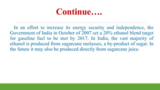 Continue….
In an effort to increase its energy security and independence, the
Government of India in October of 2007 set a 20% ethanol blend target
for gasoline fuel to be met by 2017. In India, the vast majority of
ethanol is produced from sugarcane molasses, a by-product of sugar. In
the future it may also be produced directly from sugarcane juice.
 