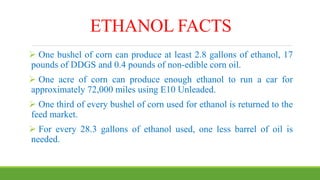ETHANOL FACTS
 One bushel of corn can produce at least 2.8 gallons of ethanol, 17
pounds of DDGS and 0.4 pounds of non-edible corn oil.
 One acre of corn can produce enough ethanol to run a car for
approximately 72,000 miles using E10 Unleaded.
 One third of every bushel of corn used for ethanol is returned to the
feed market.
 For every 28.3 gallons of ethanol used, one less barrel of oil is
needed.
 