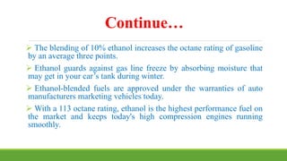 Continue…
 The blending of 10% ethanol increases the octane rating of gasoline
by an average three points.
 Ethanol guards against gas line freeze by absorbing moisture that
may get in your car’s tank during winter.
 Ethanol-blended fuels are approved under the warranties of auto
manufacturers marketing vehicles today.
 With a 113 octane rating, ethanol is the highest performance fuel on
the market and keeps today's high compression engines running
smoothly.
 
