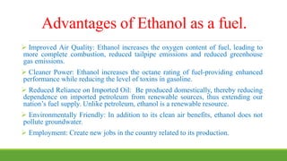 Advantages of Ethanol as a fuel.
 Improved Air Quality: Ethanol increases the oxygen content of fuel, leading to
more complete combustion, reduced tailpipe emissions and reduced greenhouse
gas emissions.
 Cleaner Power: Ethanol increases the octane rating of fuel-providing enhanced
performance while reducing the level of toxins in gasoline.
 Reduced Reliance on Imported Oil: Be produced domestically, thereby reducing
dependence on imported petroleum from renewable sources, thus extending our
nation’s fuel supply. Unlike petroleum, ethanol is a renewable resource.
 Environmentally Friendly: In addition to its clean air benefits, ethanol does not
pollute groundwater.
 Employment: Create new jobs in the country related to its production.
 