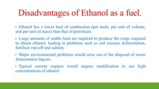 Disadvantages of Ethanol as a fuel.
 Ethanol has a lower heat of combustion (per mole, per unit of volume,
and per unit of mass) than that of petroleum.
 Large amounts of arable land are required to produce the crops required
to obtain ethanol, leading to problems such as soil erosion, deforestation,
fertiliser run-off and salinity
 Major environmental problems would arise out of the disposal of waste
fermentation liquors.
 Typical current engines would require modification to use high
concentrations of ethanol
 