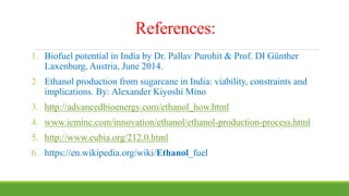 References:
1. Biofuel potential in India by Dr. Pallav Purohit & Prof. DI Günther
Laxenburg, Austria, June 2014.
2. Ethanol production from sugarcane in India: viability, constraints and
implications. By: Alexander Kiyoshi Mino
3. http://advancedbioenergy.com/ethanol_how.html
4. www.icminc.com/innovation/ethanol/ethanol-production-process.html
5. http://www.eubia.org/212.0.html
6. https://en.wikipedia.org/wiki/Ethanol_fuel
 