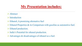 My Presentation includes:
 Abstract
 Introduction
 Ethanol, A promising alternative fuel
 Ethanol Properties & its Comparison with gasoline as automotive fuel.
 Ethanol production.
 India’s Potential for ethanol production.
 Advantages & disadvantages of ethanol as a fuel.
 