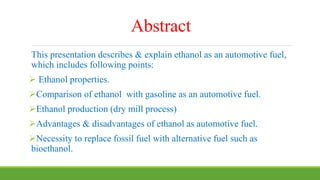 Abstract
This presentation describes & explain ethanol as an automotive fuel,
which includes following points:
 Ethanol properties.
Comparison of ethanol with gasoline as an automotive fuel.
Ethanol production (dry mill process)
Advantages & disadvantages of ethanol as automotive fuel.
Necessity to replace fossil fuel with alternative fuel such as
bioethanol.
 
