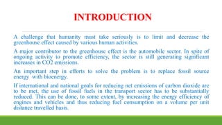 INTRODUCTION
A challenge that humanity must take seriously is to limit and decrease the
greenhouse effect caused by various human activities.
A major contributor to the greenhouse effect is the automobile sector. In spite of
ongoing activity to promote efficiency, the sector is still generating significant
increases in CO2 emissions.
An important step in efforts to solve the problem is to replace fossil source
energy with bioenergy.
If international and national goals for reducing net emissions of carbon dioxide are
to be met, the use of fossil fuels in the transport sector has to be substantially
reduced. This can be done, to some extent, by increasing the energy efficiency of
engines and vehicles and thus reducing fuel consumption on a volume per unit
distance travelled basis.
 