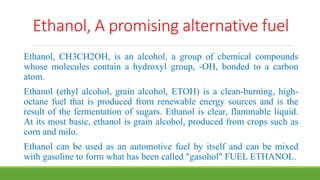 Ethanol, A promising alternative fuel
Ethanol, CH3CH2OH, is an alcohol, a group of chemical compounds
whose molecules contain a hydroxyl group, -OH, bonded to a carbon
atom.
Ethanol (ethyl alcohol, grain alcohol, ETOH) is a clean-burning, high-
octane fuel that is produced from renewable energy sources and is the
result of the fermentation of sugars. Ethanol is clear, flammable liquid.
At its most basic, ethanol is grain alcohol, produced from crops such as
corn and milo.
Ethanol can be used as an automotive fuel by itself and can be mixed
with gasoline to form what has been called "gasohol" FUEL ETHANOL.
 