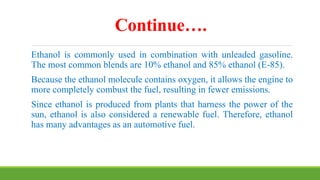 Continue….
Ethanol is commonly used in combination with unleaded gasoline.
The most common blends are 10% ethanol and 85% ethanol (E-85).
Because the ethanol molecule contains oxygen, it allows the engine to
more completely combust the fuel, resulting in fewer emissions.
Since ethanol is produced from plants that harness the power of the
sun, ethanol is also considered a renewable fuel. Therefore, ethanol
has many advantages as an automotive fuel.
 