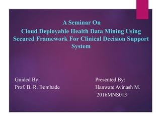 A Seminar On
Cloud Deployable Health Data Mining Using
Secured Framework For Clinical Decision Support
System
Guided By: Presented By:
Prof. B. R. Bombade Hanwate Avinash M.
2016MNS013
 