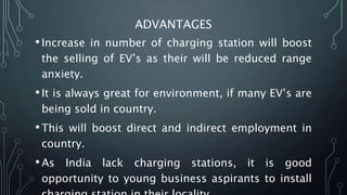 ADVANTAGES
•Increase in number of charging station will boost
the selling of EV’s as their will be reduced range
anxiety.
•It is always great for environment, if many EV’s are
being sold in country.
•This will boost direct and indirect employment in
country.
•As India lack charging stations, it is good
opportunity to young business aspirants to install
 