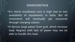 DISADVANTAGE
•It’s Initial installation cost is high due to non
availability of equipments in India. But all
investment will eventually get recovered
through charging station.
•It derives large power from grid, which increase
load. Regions with lack of power may not be
able to handle this load.
 
