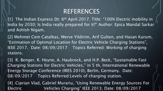 REFERENCES
[1] The Indian Express Dt: 6th April 2017. Title: “100% Electric mobility in
India by 2030; Is India really prepared for it?” Author: Epica Mandal Sarkar
and Ashish Nigam.
[2] Mehmet Cem Catalbas, Merve Yildirim, Arif Gulten, and Hasan Kurum,
“Estimation of Optimal Location for Electric Vehicle Charging Stations”,
IEEE 2017. Date: 08/09/2017 Topics Referred: Working of charging
staions.
[3] R. Benger, R. Heyne, A. Haubrock, and H.P. Beck, “Sustainable Fast
Charging Stations for Electric Vehicles,” in 5 th, International Renewable
Energy Storage Conference (IRES 2010), Berlin, Germany. Date:
08/09/2017 Topics Referred:Levels of charging station.
[4] Ciprian Vlad, Gabriel Murariu, “Using Renewable Energy Sources For
Electric Vehicles Charging” IEEE 2013. Date: 08/09/2017
 