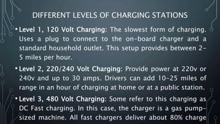 DIFFERENT LEVELS OF CHARGING STATIONS
• Level 1, 120 Volt Charging: The slowest form of charging.
Uses a plug to connect to the on-board charger and a
standard household outlet. This setup provides between 2-
5 miles per hour.
• Level 2, 220/240 Volt Charging: Provide power at 220v or
240v and up to 30 amps. Drivers can add 10-25 miles of
range in an hour of charging at home or at a public station.
• Level 3, 480 Volt Charging: Some refer to this charging as
DC Fast charging. In this case, the charger is a gas pump-
sized machine. All fast chargers deliver about 80% charge
 