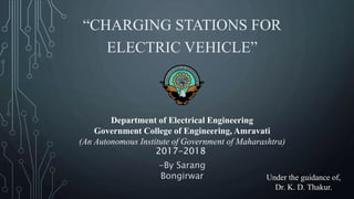 “CHARGING STATIONS FOR
ELECTRIC VEHICLE”
-By Sarang
Bongirwar Under the guidance of,
Dr. K. D. Thakur.
Department of Electrical Engineering
Government College of Engineering, Amravati
(An Autonomous Institute of Government of Maharashtra)
2017-2018
 