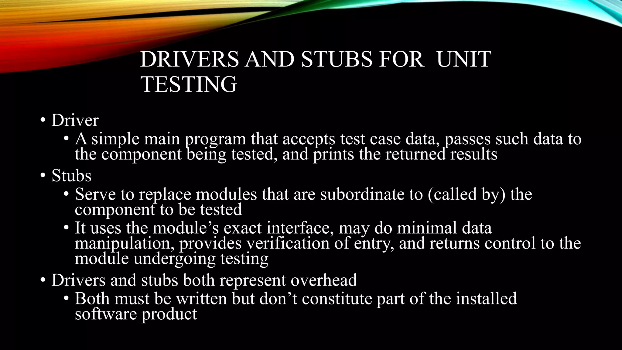 DRIVERS AND STUBS FOR UNIT TESTING • Driver • A simple main program that accepts test case data, passes such data to the component being tested, and prints the returned results • Stubs • Serve to replace modules that are subordinate to (called by) the component to be tested • It uses the module’s exact interface, may do minimal data manipulation, provides verification of entry, and returns control to the module undergoing testing • Drivers and stubs both represent overhead • Both must be written but don’t constitute part of the installed software product 