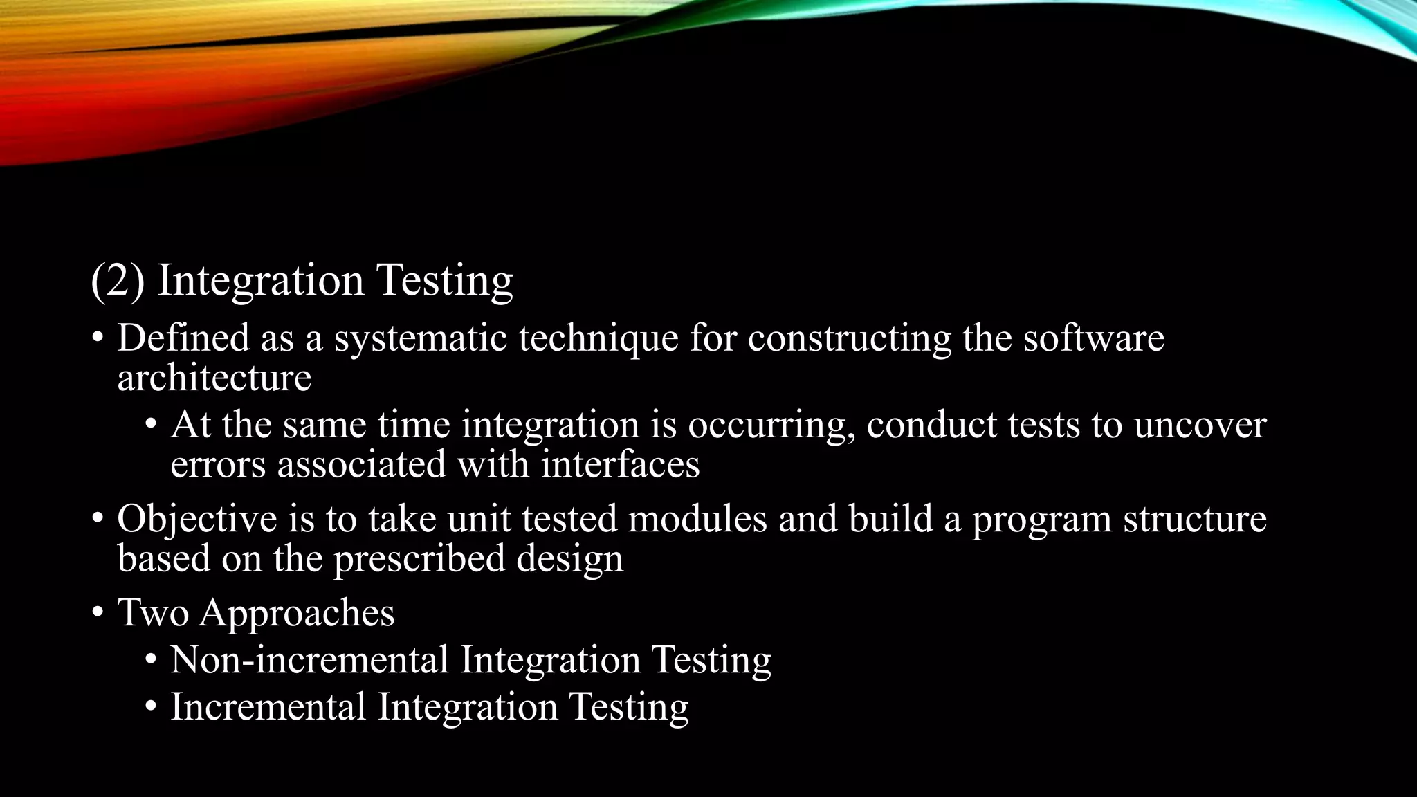 (2) Integration Testing • Defined as a systematic technique for constructing the software architecture • At the same time integration is occurring, conduct tests to uncover errors associated with interfaces • Objective is to take unit tested modules and build a program structure based on the prescribed design • Two Approaches • Non-incremental Integration Testing • Incremental Integration Testing 
