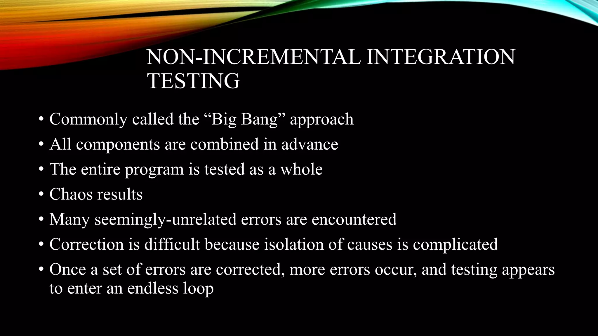 NON-INCREMENTAL INTEGRATION TESTING • Commonly called the “Big Bang” approach • All components are combined in advance • The entire program is tested as a whole • Chaos results • Many seemingly-unrelated errors are encountered • Correction is difficult because isolation of causes is complicated • Once a set of errors are corrected, more errors occur, and testing appears to enter an endless loop 