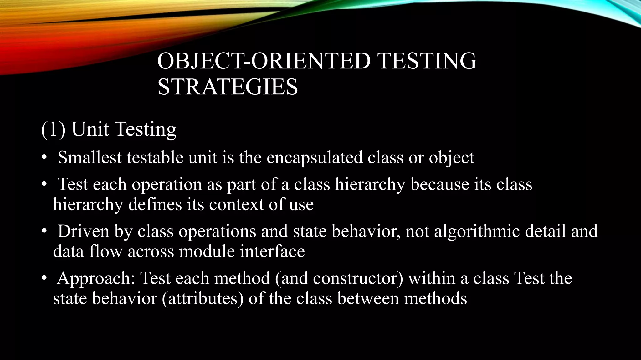 OBJECT-ORIENTED TESTING STRATEGIES (1) Unit Testing • Smallest testable unit is the encapsulated class or object • Test each operation as part of a class hierarchy because its class hierarchy defines its context of use • Driven by class operations and state behavior, not algorithmic detail and data flow across module interface • Approach: Test each method (and constructor) within a class Test the state behavior (attributes) of the class between methods 