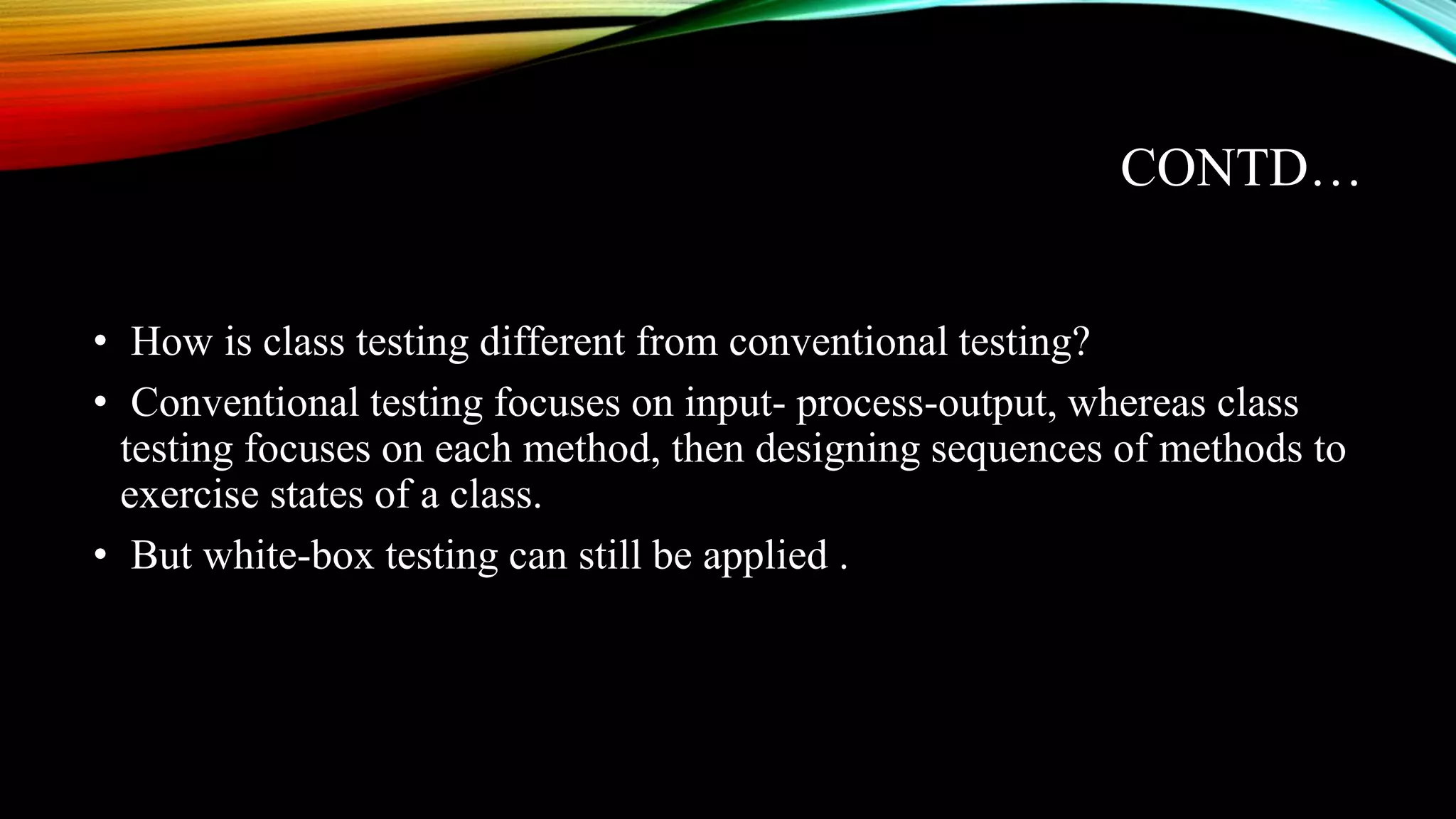 CONTD… • How is class testing different from conventional testing? • Conventional testing focuses on input- process-output, whereas class testing focuses on each method, then designing sequences of methods to exercise states of a class. • But white-box testing can still be applied . 