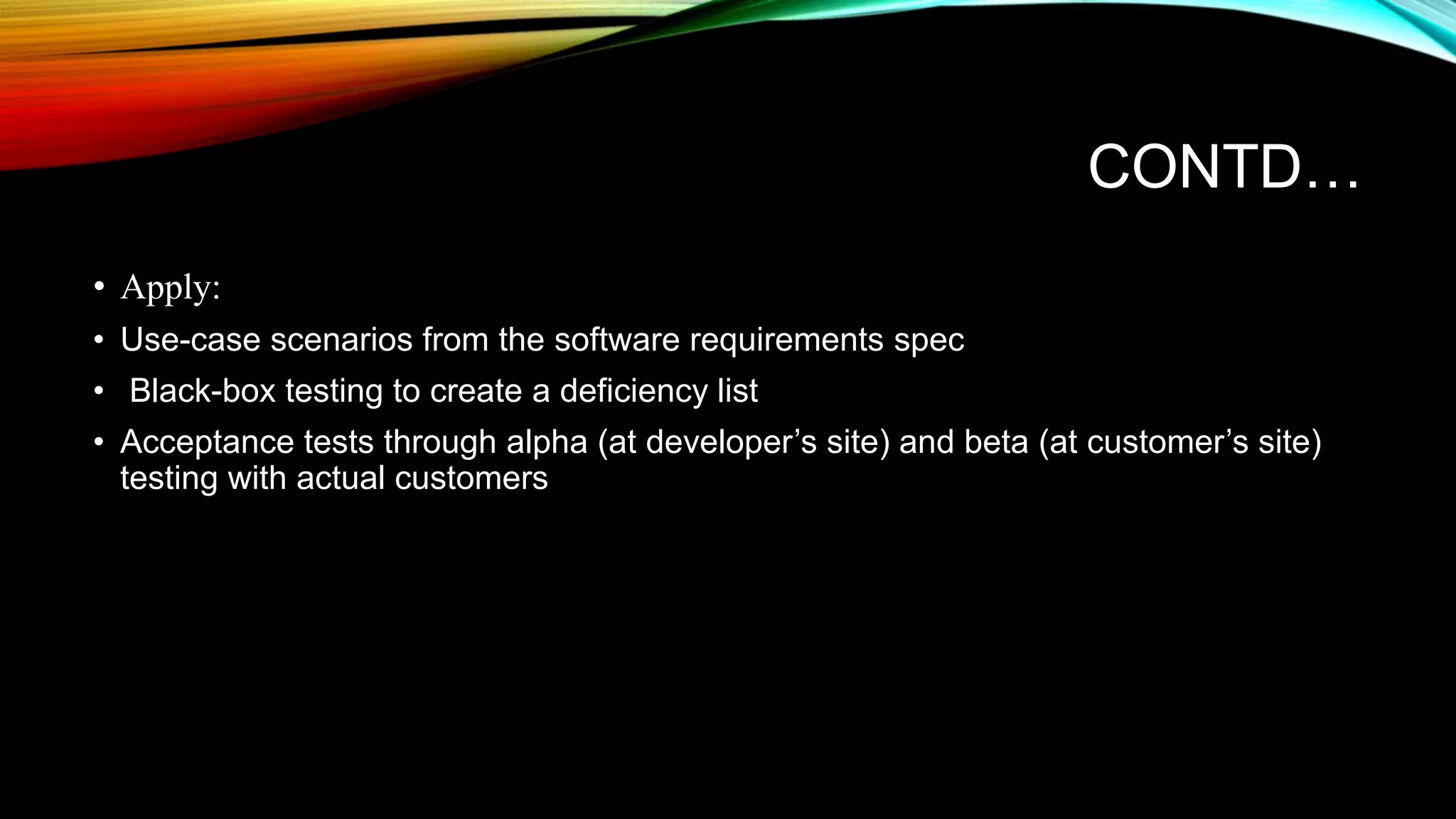CONTD… • Apply: • Use-case scenarios from the software requirements spec • Black-box testing to create a deficiency list • Acceptance tests through alpha (at developer’s site) and beta (at customer’s site) testing with actual customers 