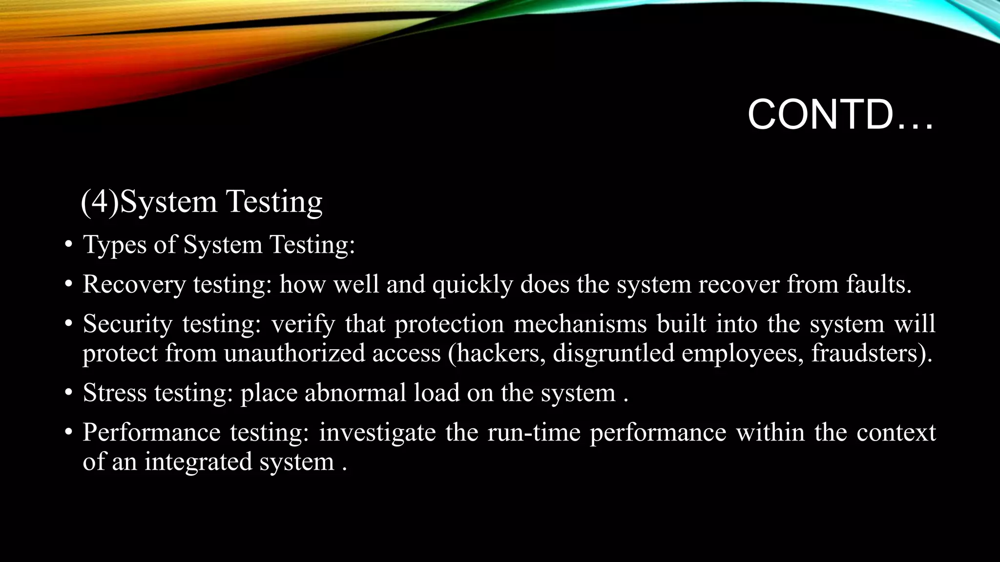 CONTD… (4)System Testing • Types of System Testing: • Recovery testing: how well and quickly does the system recover from faults. • Security testing: verify that protection mechanisms built into the system will protect from unauthorized access (hackers, disgruntled employees, fraudsters). • Stress testing: place abnormal load on the system . • Performance testing: investigate the run-time performance within the context of an integrated system . 