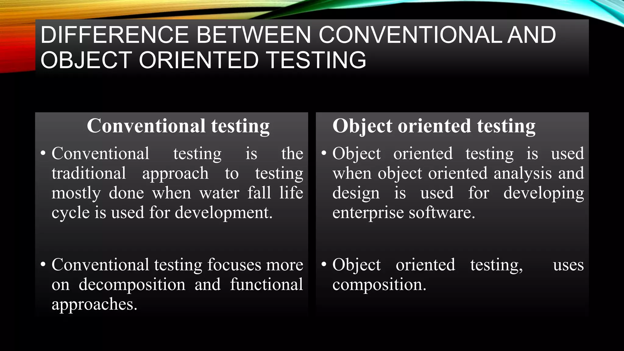 DIFFERENCE BETWEEN CONVENTIONAL AND OBJECT ORIENTED TESTING Conventional testing • Conventional testing is the traditional approach to testing mostly done when water fall life cycle is used for development. • Conventional testing focuses more on decomposition and functional approaches. Object oriented testing • Object oriented testing is used when object oriented analysis and design is used for developing enterprise software. • Object oriented testing, uses composition. 