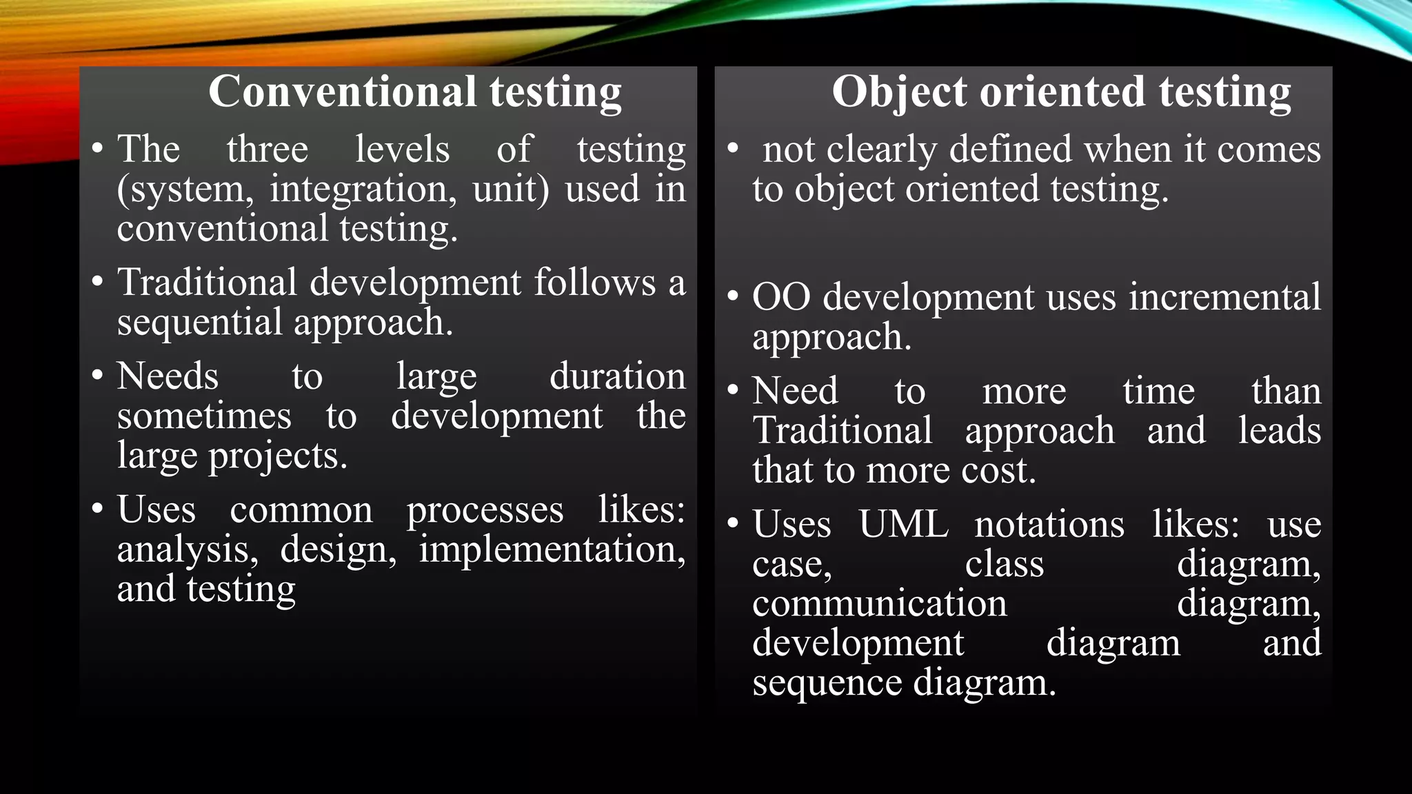 Conventional testing • The three levels of testing (system, integration, unit) used in conventional testing. • Traditional development follows a sequential approach. • Needs to large duration sometimes to development the large projects. • Uses common processes likes: analysis, design, implementation, and testing Object oriented testing • not clearly defined when it comes to object oriented testing. • OO development uses incremental approach. • Need to more time than Traditional approach and leads that to more cost. • Uses UML notations likes: use case, class diagram, communication diagram, development diagram and sequence diagram. 