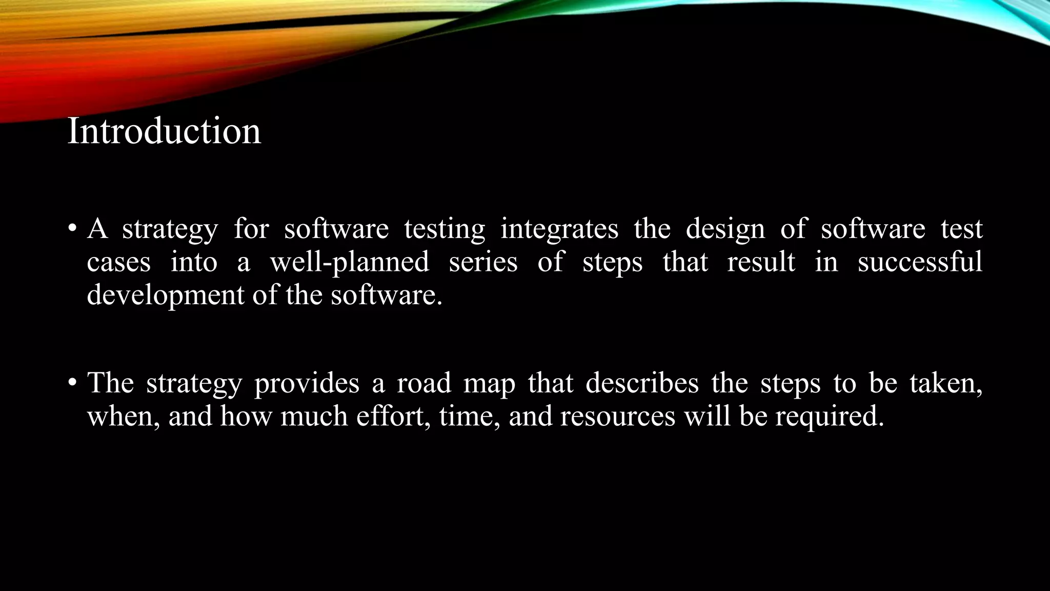 Introduction • A strategy for software testing integrates the design of software test cases into a well-planned series of steps that result in successful development of the software. • The strategy provides a road map that describes the steps to be taken, when, and how much effort, time, and resources will be required. 