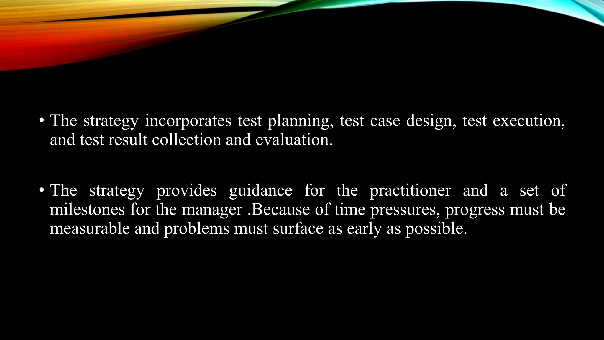 • The strategy incorporates test planning, test case design, test execution, and test result collection and evaluation. • The strategy provides guidance for the practitioner and a set of milestones for the manager .Because of time pressures, progress must be measurable and problems must surface as early as possible. 