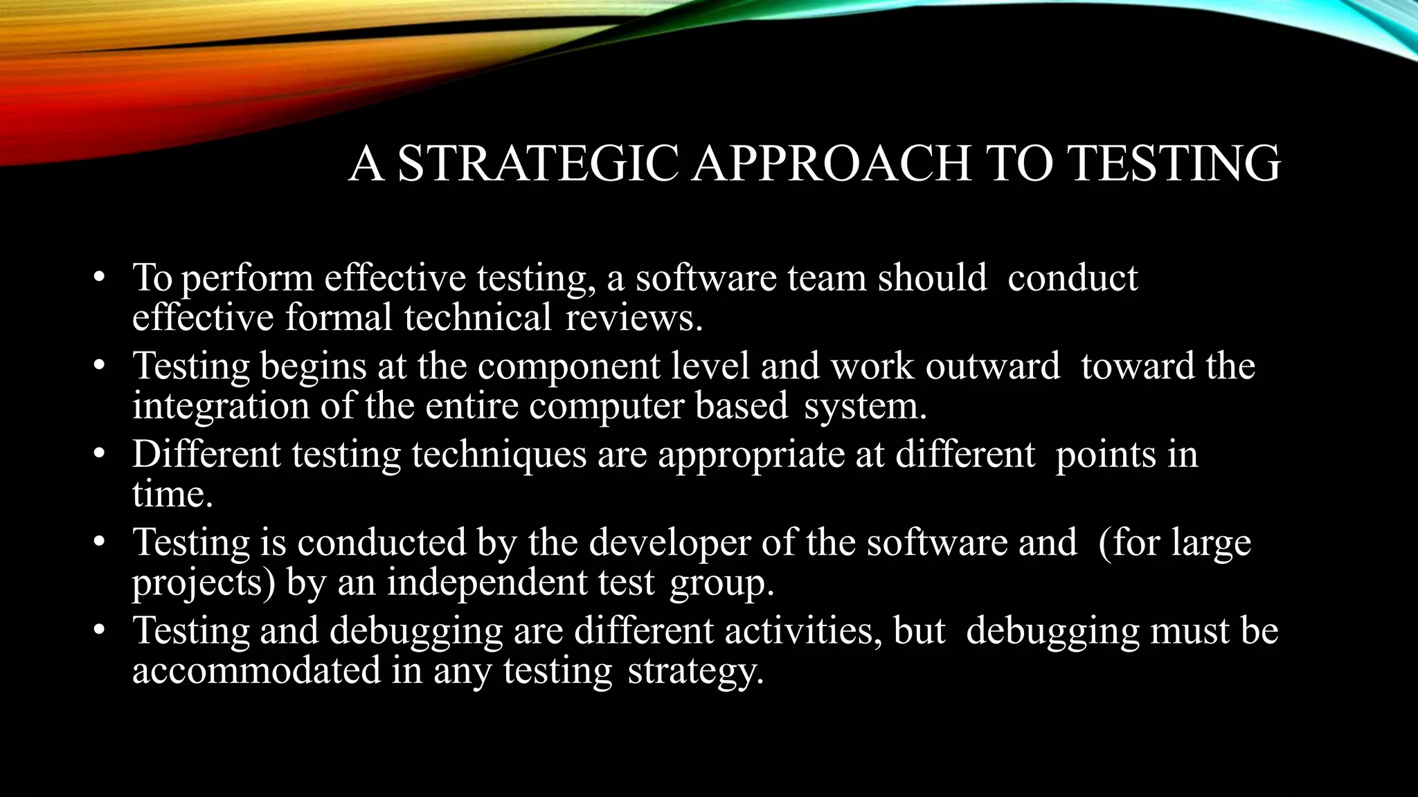 A STRATEGIC APPROACH TO TESTING • To perform effective testing, a software team should conduct effective formal technical reviews. • Testing begins at the component level and work outward toward the integration of the entire computer based system. • Different testing techniques are appropriate at different points in time. • Testing is conducted by the developer of the software and (for large projects) by an independent test group. • Testing and debugging are different activities, but debugging must be accommodated in any testing strategy. 