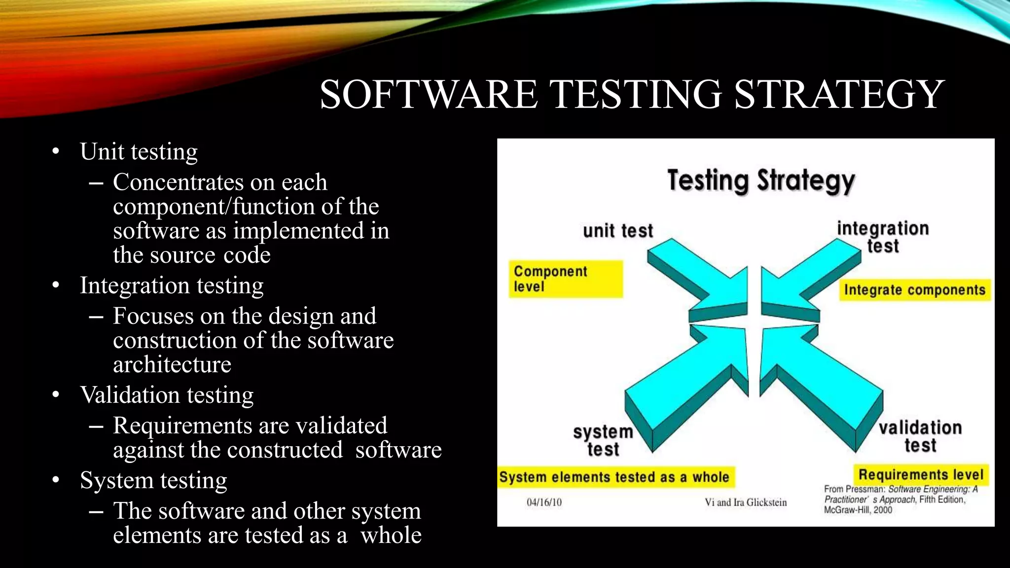 SOFTWARE TESTING STRATEGY • Unit testing – Concentrates on each component/function of the software as implemented in the source code • Integration testing – Focuses on the design and construction of the software architecture • Validation testing – Requirements are validated against the constructed software • System testing – The software and other system elements are tested as a whole 